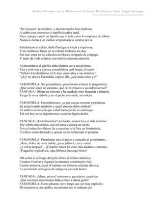 Rafael Pombo en la Biblioteca Virtual Biblioteca Luis Ángel Arango
www.banrepcultural.org/blaavirtual/pombo

“Iré al punto” respóndele, y durante media hora dedícase
A cubrir con cosmético y cepillo la calva senil,
Pues, aunque vende un líquido que al más calvo lo empluma de súbito.
Nunca es lícito a un médico emplumarse o curarse por sí.
Saltabancos es célibe, doña Pánfaga es viuda y riquísima,
Y en carátula o físico no se cobran hechuras los dos:
Por esto entra en los cálculos del doctor atraparla de cónyuge,
Y antes de verla aliñarse con insólita extrema atención.
Al presentarse el pánfilo daba lástima ver a esa prójima:
Pata y poltrona y cámara retemblaban cual buque al vapor.
“Señora Excelentísima, él le dijo, aquí estoy a sus órdenes.”
“¡Ay! mi doctor Farándula, repuso ella, ¡qué mala estoy yo!”
FARANDULA- Sin preámbulos, procedamos a hacer el diagnóstico:
¿Qué siente usted de anómalo, qué de extrínseco a su orden normal?
PANFAGA- Dióme un síncope y he quedado muy lánguida y trémula.
Tengo la vista túrbida y en el pecho una mole, un volcán.
FARANDULA- Entendámonos: ¿a qué causas remotas o próximas
Su actual estado mórbido y aquel síncope debo atribuir?
En análisis técnico lo que usted llama pecho es estómago:
Tal vez hoy en su régimen tuvo usted un ligero desliz.
PANFAGA- ¿En la bucólica? no doctor, nunca tuve el más mínimo;
Soy sobria anacorética, con mi mesa ayunara un ratón;
Pero el miércoles último fui a escuchar a la Pata en Sonámbula,
El céfiro estaba húmedo y quizás me ha inflamado el pulmón.
FARANDULA- Permítame toco el pulso y consulto el cronómetro...
¡Hum, fiebre de mala índole, grave plétora, crece veloz!
¿A ver la lengua?… ¡Cáspita! nunca he visto más diáfanos síntomas:
¡Tragazón troglodítica, tupa bárbara, hartazgo feroz!
Del colon al esófago, del polo ártico al ínfimo antártico,
Cuantos vísceras y órganos la armazón constituyen vital,
Cuanto encierra, hasta el tuétano, su distensa cutícula elástica,
Es un cúmulo omnígeno de indigesta panzada brutal.
PANFAGA- ¡Abate, pécora! matasanos, gaznápiro, empírico.
¡Que con tales andróminas faltas cínico a dama gentil!
FARANDULA- Harto pésame, pero tengo que ser muy explícito;
Mi conciencia, mi crédito, mi amistad me lo ordenan así.

 