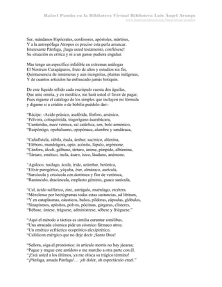 Rafael Pombo en la Biblioteca Virtual Biblioteca Luis Ángel Arango
www.banrepcultural.org/blaavirtual/pombo

Ser, mándanos Hipócrates, confesores, apóstoles, mártires,
Y a la antropófaga Atropos es preciso esta perla arrancar.
Interesante Pánfaga, ¡haga usted testamento, confiésese!
Su situación es crítica y ni a un ganso pudiera engañar.
Mas tengo un específico infalible en extremas análogas
El Nostrum Curapáparos, fruto de años y estudios sin fin,
Quintaesencia de innúmeras y aun incógnitas, plantas indígenas,
Y de cuantos artículos ha enfrascado jamás botiquín.
De este líquido sólido cada escrúpulo cuesta dos águilas,
Que ante omnia, y en metálico, me hará usted el favor de pagar,
Pues óigame el catálogo de los simples que incluyen mi fórmula
y dígame si a crédito o de bóbilis puédolo dar:“Récipe: -Acido prúsico, asafétida, fósforo, arsénico,
“Pólvora, coloquíntida, tragorígano ásarabácara,
“Cantáridas, nuez vómica, sal catárlica, sen, bolo arménico,
“Ruipóntigo, opobálsamo, opopónace, alumbre y sandáraca,
“Cañafístula, zábila, ésula, ámbar; sucínico, alúmina,
“Eléboro, mandrágora, opio, acónito, lúpulo, argémone,
“Cánfora, álcali, gálbano, tártaro, ánime, pímpido, albúmina,
“Tártaro, emético, ínola, ásaro, ísico, láudano, anémone.
“Agáloco, tusílago, ácula, íride, azúmbar, betónica,
“Elíxir paregórico, yúyuba, éter, almáraco, aurícula,
“Sarcócola y crisócola con dorónica y flor de verónica,
“Ranúnculo, dracúncula, emplasto géminis, guaco sanícula,
“Cal, ácido sulfúrico, zinc, astrágalo, muérdago, etcétera.
“Mézclense por hectógramas todas estas sustancias, ad libitum,
“Y en cataplasmas, cáusticos, baños, píldoras, cápsulas, glóbulos,
“Sinapismos, apósitos, polvos, pócimas, gárgaras, clísteres,
“Bébase, úntese, tráguese, adminístrese, sóbese y friéguese.”
“Aquí el método o táctica es similia curantur similibus.
“Una atracada cósmica pide un cósmico fármaco atroz.
“Un emético ecfráctico ecoprótico alexipirético,
“Calólicon enérgico que no deje decir ¡Santo Dios!
“Señora, oiga el pronóstico: in artículo mortis no hay jácaras;
“Pague y trague este antídoto o me marcho a otra parte con él.
“¡Está usted a los últimos, ya me olisca su trágico término!
“¡Pánfaga, amada Pánfaga!… ¡oh dolor, oh espectáculo cruel.”

 