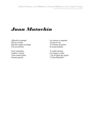 Rafael Pombo en la Biblioteca Virtual Biblioteca Luis Ángel Arango
www.banrepcultural.org/blaavirtual/pombo

Juan Matachín
¡Mírenle la estampa!
Parece un ratón
Que han cogido en trampa.
Con ese morrión.

Las moscas se espantan
Así que lo ven,
Y él mismo al mirarse
Se asusta también.

Fusil, cartuchera,
Tambor y morral,
Tiene cuanto quiera
Nuestro general.

Y a todos advierte
Con lengua y clarín
“¡Ay de aquel que insulte
“A Juan Matachín!”

 