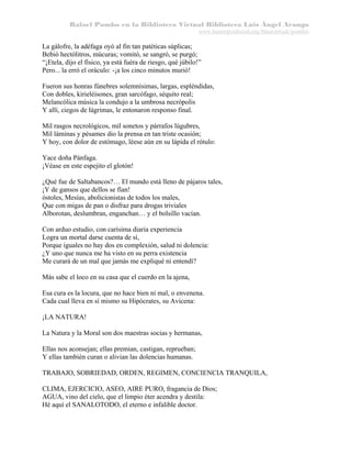 Rafael Pombo en la Biblioteca Virtual Biblioteca Luis Ángel Arango
www.banrepcultural.org/blaavirtual/pombo

La gálofre, la adéfaga oyó al fin tan patéticas súplicas;
Bebió hectólitros, múcuras; vomitó, se sangró, se purgó;
“¡Etela, dijo el físico, ya está fuéra de riesgo, qué júbilo!”
Pero... la erró el oráculo: -¡a los cinco minutos murió!
Fueron sus honras fúnebres solemnísimas, largas, espléndidas,
Con dobles, kirieléisones, gran sarcófago, séquito real;
Melancólica música la condujo a la umbrosa necrópolis
Y allí, ciegos de lágrimas, le entonaron responso final.
Mil rasgos necrológicos, mil sonetos y párrafos lúgubres,
Mil láminas y pésames dio la prensa en tan triste ocasión;
Y hoy, con dolor de estómago, léese aún en su lápida el rótulo:
Yace doña Pánfaga.
¡Véase en este espejito el glotón!
¿Qué fue de Saltabancos?… El mundo está lleno de pájaros tales,
¡Y de gansos que dellos se fían!
óstoles, Mesías, abolicionistas de todos los males,
Que con migas de pan o disfraz para drogas triviales
Alborotan, deslumbran, enganchan… y el bolsillo vacían.
Con arduo estudio, con carísima diaria experiencia
Logra un mortal darse cuenta de sí,
Porque iguales no hay dos en complexión, salud ni dolencia:
¿Y uno que nunca me ha visto en su perra existencia
Me curará de un mal que jamás me expliqué ni entendí?
Más sabe el loco en su casa que el cuerdo en la ajena,
Esa cura es la locura, que no hace bien ni mal, o envenena.
Cada cual lleva en sí mismo su Hipócrates, su Avicena:
¡LA NATURA!
La Natura y la Moral son dos maestras socias y hermanas,
Ellas nos aconsejan; ellas premian, castigan, reprueban;
Y ellas también curan o alivian las dolencias humanas.
TRABAJO, SOBRIEDAD, ORDEN, REGIMEN, CONCIENCIA TRANQUILA,
CLIMA, EJERCICIO, ASEO, AIRE PURO, fragancia de Dios;
AGUA, vino del cielo, que el limpio éter acendra y destila:
Hé aquí el SANALOTODO, el eterno e infalible doctor.

 