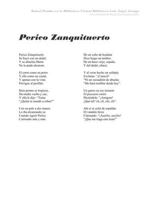 Rafael Pombo en la Biblioteca Virtual Biblioteca Luis Ángel Arango
www.banrepcultural.org/blaavirtual/pombo

Perico Zanquituerto
Perico Zanquituerto
Se huyó con un dedal,
Y su abuelita Marta
No lo pudo alcanzar.

De un cubo de hojalata
Hizo luego un tambor,
De un huso viejo, espada,
Y del dedal, chacó;

El corre como un perro
Y ella como un costal,
Y apenas con la vista
Persigue al perillán.

Y al verse hecho un soldado
Exclama: “¡Caracol!
“Ni un escuadrón de abuelas
“Me hará temblar desde hoy”.

Bien pronto se tropieza,
Da media vuelta y cae,
Y ella le dijo: “Toma
“¿Quién te mandó a robar?”

Un ganso en ese instante
El pescuezo estiró
Diciéndole: “¡Amigote!
¿Qué tal? clí, clí, cló, cló”.

Con un palo a dos manos
Lo iba alcanzando ya
Cuando siguió Perico
Corriendo más y más.

Ahí sí se echó de espaldas
El vándalo feroz
Clamando: “¡Auxilio, auxilio!
“¡Que me traga este león!”

 