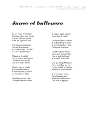 Rafael Pombo en la Biblioteca Virtual Biblioteca Luis Ángel Arango
www.banrepcultural.org/blaavirtual/pombo

Juaco el ballenero
Yo soy Juaco el ballenero
Que hace veinte años me fui
A pescar ballenas gordas
A dos mil leguas de aquí
.
Enorme como una iglesia
Una por fin se asomó,
Y el capitán dijo: “¡Arriba!
“Esa es la que quiero yo”.
Al agua va el capitán
Con su piquete y su harpón,
Lavándose antes lo ojos
Con unos tragos de ron.
Al verlo alzar la botella
Se consumió el animal,
Y dieron vueltas y vueltas
Sin encontrar ni señal.
Cuando de repente ¡zás!
Da el pescado un sacudón

Y barco y gente salieron
Como bala de cañón.
La luna estaba de cuernos
Y hasta allá fueron a dar,
Y como jamás han vuelto
Debiéronse de quedar.
Cuando vayas a la luna
Busca a mi buen capitán
Con su nariz de tomate
Y su barba de azafrán.
Dile que este pobre Juaco
No lo ha podido ir a ver
Porque no sabe el camino
Ni tiene un pan qué comer.
Y si viniere un correo
De la luna para acá.
Mándame una limosnita
Que Dios te la pagará.

 
