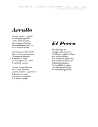 Rafael Pombo en la Biblioteca Virtual Biblioteca Luis Ángel Arango
www.banrepcultural.org/blaavirtual/pombo

Arrullo
Duerme, duerme, vida mía;
No más juego y parlería.
Cierra, cierra los ojitos,
Que los ángeles benditos
Mientras haya quien los vea
No te vienen a arrullar.
Duerme pronto, dulce dueño,
Que yo misma tengo empeño
De quedarme dormidita
Y gozar de la visita
De esos ángeles que vienen
A mecerte y a cantar.
Duerme, duerme vida mía,
No se vayan a enfadar.
Duerme, duerme, ya que vienen
Y dormido los verás,
Que te mecen y remecen
Y te besan a compás.

El Perro
Tipo de amigo leal
Es el perro; ningún bruto
Da al hombre más fiel tributo,
Más heroico y liberal.
Mas no hay que pagarle mal,
Pues con la miel de su amor
Se hace el tósigo peor,
De lo cual infiero y digo
Que si ofendéis al amigo
No habrá enemigo mayor.

 