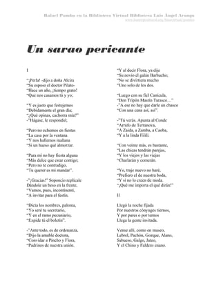 Rafael Pombo en la Biblioteca Virtual Biblioteca Luis Ángel Arango
www.banrepcultural.org/blaavirtual/pombo

Un sarao pericante
I
“¡Perla! -dijo a doña Alcira
“Su esposo el doctor Pilato“Hace un año, ¡tiempo grato!
“Que nos casamos tú y yo;
“Y es justo que festejemos
“Debidamente el gran día;
“¿Qué opinas, cachorra mía?”
-”Hágase, le respondió;
“Pero no echemos en fiestas
“La casa por la ventana
“Y nos hallemos mañana
“Si un hueso qué almorzar.
“Para mí no hay fiesta alguna
“Más dulce que estar contigo;
“Pero no te contradigo,
“Tu querer es mi mandar”.
-”¡Gracias!” Soponcio replícale
Dándole un beso en la frente,
“Vamos, pues, incontinenti,
“A invitar para el festín.

“Y al decir Flora, ya dije
“Su novio el galán Barbucho;
“No se divirtiera mucho
“Uno solo de los dos.
“Luego con su fiel Canícula,
“Don Tripón Mastín Tarasco…”
-”A ese no hay que darle un chasco
“Con una cena así, así”.
-”Tú verás. Apunta al Conde
“Arrufo de Terranova,
“A Zaida, a Zamba, a Caoba,
“Y a la linda Fililí.
“Con veinte más, es bastante,
“Las chicas tendrán parejas,
“Y los viejos y las viejas
“Charlarán y comerán.
“Yo, traje nuevo no haré,
“Prefiero el de nuestra boda,
“Y si no lo creen de moda.
“¡Qué me importa el qué dirán!”
II

“Dicta los nombres, paloma,
“Yo seré tu secretario,
“Y en el ramo pecuniario,
“Expide tú el boletín”.

Llegó la noche fijada
Por nuestros cónyuges tiernos,
Y por pares o por ternos
Llega la gente invitada.

-”Ante todo, es de ordenanza,
“Dijo la amable doctora,
“Convidar a Pincho y Flora,
“Padrinos de nuestra unión.

Vense allí, como en museo,
Lebrel, Pachón, Gozque, Alano,
Sabueso, Galgo, Jateo,
Y el Chino y Faldero enano.

 