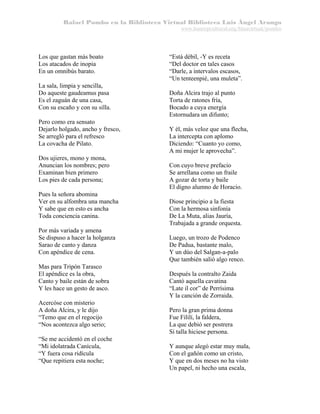 Rafael Pombo en la Biblioteca Virtual Biblioteca Luis Ángel Arango
www.banrepcultural.org/blaavirtual/pombo

Los que gastan más boato
Los atacados de inopia
En un omnibús barato.
La sala, limpia y sencilla,
Do aqueste gaudeamus pasa
Es el zaguán de una casa,
Con su escaño y con su silla.
Pero como era sensato
Dejarlo holgado, ancho y fresco,
Se arregló para el refresco
La covacha de Pilato.
Dos ujieres, mono y mona,
Anuncian los nombres; pero
Examinan bien primero
Los pies de cada persona;
Pues la señora abomina
Ver en su alfombra una mancha
Y sabe que en esto es ancha
Toda conciencia canina.
Por más variada y amena
Se dispuso a hacer la holganza
Sarao de canto y danza
Con apéndice de cena.
Mas para Tripón Tarasco
El apéndice es la obra,
Canto y baile están de sobra
Y les hace un gesto de asco.
Acercóse con misterio
A doña Alcira, y le dijo
“Temo que en el regocijo
“Nos acontezca algo serio;
“Se me accidentó en el coche
“Mi idolatrada Canícula,
“Y fuera cosa ridícula
“Que repitiera esta noche;

“Está débil, -Y es receta
“Del doctor en tales casos
“Darle, a intervalos escasos,
“Un tenteenpié, una muleta”.
Doña Alcira trajo al punto
Torta de ratones fría,
Bocado a cuya energía
Estornudara un difunto;
Y él, más veloz que una flecha,
La intercepta con aplomo
Diciendo: “Cuanto yo como,
A mi mujer le aprovecha”.
Con cuyo breve prefacio
Se arrellana como un fraile
A gozar de torta y baile
El digno alumno de Horacio.
Diose principio a la fiesta
Con la hermosa sinfonía
De La Muta, alias Jauría,
Trabajada a grande orquesta.
Luego, un trozo de Podenco
De Padua, bastante malo,
Y un dúo del Salgan-a-palo
Que también salió algo renco.
Después la contralto Zaida
Cantó aquella cavatina
“Late il cor” de Perrísima
Y la canción de Zorraida.
Pero la gran prima donna
Fue Fililí, la faldera,
La que debió ser postrera
Si talla hiciese persona.
Y aunque alegó estar muy mala,
Con el gañón como un cristo,
Y que en dos meses no ha visto
Un papel, ni hecho una escala,

 