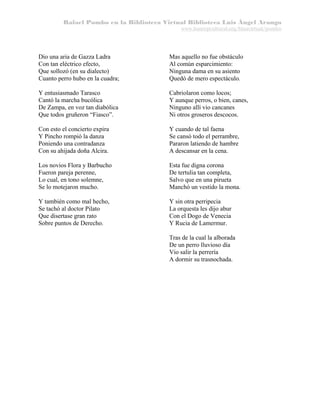 Rafael Pombo en la Biblioteca Virtual Biblioteca Luis Ángel Arango
www.banrepcultural.org/blaavirtual/pombo

Dio una aria de Gazza Ladra
Con tan eléctrico efecto,
Que sollozó (en su dialecto)
Cuanto perro hubo en la cuadra;

Mas aquello no fue obstáculo
Al común esparcimiento:
Ninguna dama en su asiento
Quedó de mero espectáculo.

Y entusiasmado Tarasco
Cantó la marcha bucólica
De Zampa, en voz tan diabólica
Que todos gruñeron “Fiasco”.

Cabriolaron como locos;
Y aunque perros, o bien, canes,
Ninguno allí vio cancanes
Ni otros groseros descocos.

Con esto el concierto expira
Y Pincho rompió la danza
Poniendo una contradanza
Con su ahijada doña Alcira.

Y cuando de tal faena
Se cansó todo el perrambre,
Pararon latiendo de hambre
A descansar en la cena.

Los novios Flora y Barbucho
Fueron pareja perenne,
Lo cual, en tono solemne,
Se lo motejaron mucho.

Esta fue digna corona
De tertulia tan completa,
Salvo que en una pirueta
Manchó un vestido la mona.

Y también como mal hecho,
Se tachó al doctor Pilato
Que disertase gran rato
Sobre puntos de Derecho.

Y sin otra perripecia
La orquesta les dijo abur
Con el Dogo de Venecia
Y Rucia de Lamermur.
Tras de la cual la alborada
De un perro lluvioso día
Vio salir la perrería
A dormir su trasnochada.

 