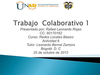 Presentado por: Rafael Leonardo Rojas
             CC: 80170162
     Curso: Redes Locales Básico
               Actividad 6
    Tutor: Leonardo Bernal Zamora
              Bogotá D. C
        25 de octubre de 2012
 
