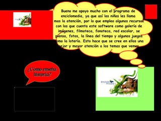 ¿Cómo enseña historia? Bueno me apoyo mucho con el programa de  enciclomedia, ya que así los niños les llama  mas la atención, por lo que empleo algunos recursos con los que cuenta este software como galería de imágenes, filmoteca, fonoteca, red escolar, se piensa, fotos, la línea del tiempo y algunos juegos como la lotería. Esto hace que se cree en ellos una mejor y mayor atención a los temas que vemos. 
