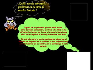 ¿Cuáles son los principales  problemas en su tarea de  enseñar historia ? Algunos de los problemas que mas había notado  antes de llegar enciclomedia, es el que a los niños se les dificultan las fechas, por lo que a lo mejor la historia que antes se les impartía no era muy interesante para ellos. Otro de ellos seria el uso de cuestionarios, pienso que el llenarlos de preguntas en su cuaderno es solo bloquearlos mas y no de hacerlos que se adentren en el aprendizaje de esta materia. 