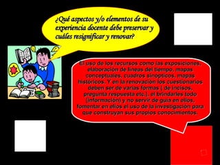 ¿Qué aspectos y/o elementos de su  experiencia docente debe preservar y  cuáles resignificar y renovar? El uso de los recursos como las exposiciones, elaboración de líneas del tiempo, mapas conceptuales, cuadros sinópticos, mapas históricos. Y en la renovación los cuestionarios deben ser de varias formas ( de incisos, pregunta respuesta etc.), el brindarles todo (información) y no servir de guía en ellos, fomentar en ellos el uso de la investigación para que construyan sus propios conocimientos. 