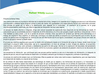 Rafael Viñoly  Arquitecto Filosofía de Rafael Viñoly Una construcción nunca es el producto individual de la voluntad del artista. Siempre es el resultado de un complejo proceso en el cual diferentes contribuciones y consenso logran dirigirse a elevar la meta del cliente, ello ajustándose a los requerimientos físicos y las condiciones culturales. Este proceso es guiado por la lógica y la planificación, pero depende de la creatividad.  El arquitecto es la persona, en el grupo interdisciplinariamente constituido, que tiene la capacidad de interpretar tan bien como inspirar.  Un proceso de diseño efectivo e integrado, dirige esta natural necesidad de exploración hacia desarrollo de las alternativas de diseño. El conocimiento que se va acumulando durante el desarrollo de dicha alternativa y la critica del concepto original, vendrían en dirección del criterio final diseñado ya seleccionado, y no de la opinión de personas externas. Crear una matriz de variables que definan estas alternativas es el trabajo del arquitecto. Para nosotros, el cambio que contribuye a la visión que define un proyecto es un prerrequisito para el éxito. No solo porque las generaciones de programas de construcción son una descripción escrita de logros y necesidades, sino porque ofrecen una visión del proyecto que podría iluminar al diseño mismo. El proceso que nosotros seguimos para ejecutar un diseño esta normalmente basado en la formación del grupo de trabajo, donde todos los que constituyen el proyecto están involucrados, esa es la responsabilidad a la hora de entregar la obra. Grupos de usuarios, el proyectista, constructores, consultores, costo estimado y diseñadores son parte de este grupo. Abrirse en la explicación del mecanismo del pensamiento arquitectónico es el camino para evitar ejercer mucho control en el proceso y generar una sensación de posesión colectiva en las decisiones del proyecto. Las secuencias de interacción  que contribuyen para ese proceso podrían basarse no solo en el intercambio de información y la búsqueda de aprobación parcial, sino en la oportunidad de desarrollar un verdadero ambiente que fortalezca la imaginación y estimule el aprendizaje.  Un proceso de construcción siempre nace con limitaciones. Ellas no pueden ser vistas como restricciones o impedimentos, pero son importantes en el desarrollo del diseño y la creación de las formas. En los últimos 20 años hemos desarrollado una metodología de diseño que se adaptan a las limitaciones del proyecto y lo trascienden. La metodología que nosotros usamos esta basada en el concepto de que un buen diseño se alcanza con un sistema de exploración y evaluación de alternativas que dirigen y enfatizan diferentes aspectos del proyecto. Normalmente entre tres y veinte alternativas de diseño son estudiadas en un proyecto. El diseño va evolucionando otra vez dentro de los parámetros de funcionamiento, operatividad, costo de construcción, significado urbano, compatibilidad con la comunidad y el programa. Cualquier diseño es estudiado tridimensinalmente en modelo y presentado en planos y cortes. El logro es construir una estructura basada en el principio que la disciplina en la planificación, programación y diseño arquitectónico, inexplicablemente trabajan con la ingeniería y otros servicios especiales iluminándose y en armonía. El resultado ira dirigido en su totalidad a una composición estética, funcional, social, técnica y económicamente factible. 