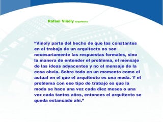 Rafael Viñoly  Arquitecto “ Viñoly parte del hecho de que las constantes en el trabajo de un arquitecto no son necesariamente las respuestas formales, sino la manera de entender el problema, el mensaje de las ideas adyacentes y no el mensaje de la cosa obvia. Sobre todo en un momento como el actual en el que el arquitecto es una moda. Y el problema con ese tipo de trabajo es que la moda se hace una vez cada diez meses o una vez cada tantos años, entonces el arquitecto se queda estancado ahí.” 