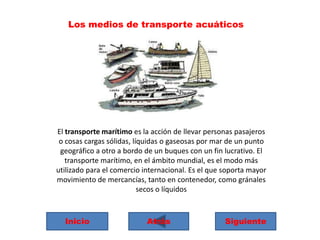 Los medios de transporte acuáticos

El transporte marítimo es la acción de llevar personas pasajeros
o cosas cargas sólidas, líquidas o gaseosas por mar de un punto
geográfico a otro a bordo de un buques con un fin lucrativo. El
transporte marítimo, en el ámbito mundial, es el modo más
utilizado para el comercio internacional. Es el que soporta mayor
movimiento de mercancías, tanto en contenedor, como gránales
secos o líquidos

Inicio

Atrás

Siguiente

 