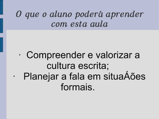 O que o aluno poderá aprender com esta aula ·  Compreender e valorizar a cultura escrita;  ·   Planejar a fala em situações formais.  