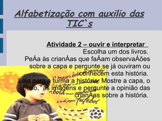 Alfabetização com auxilio das TIC`s Atividade 2 – ouvir e interpretar       Escolha um dos livros.  Peça às crianças que façam observações sobre a capa e pergunte se já ouviram ou conhecem esta história.  Leia para a turma a história. Mostre a capa, o título,  as imagens e pergunte a opinião das crianças sobre a história.  