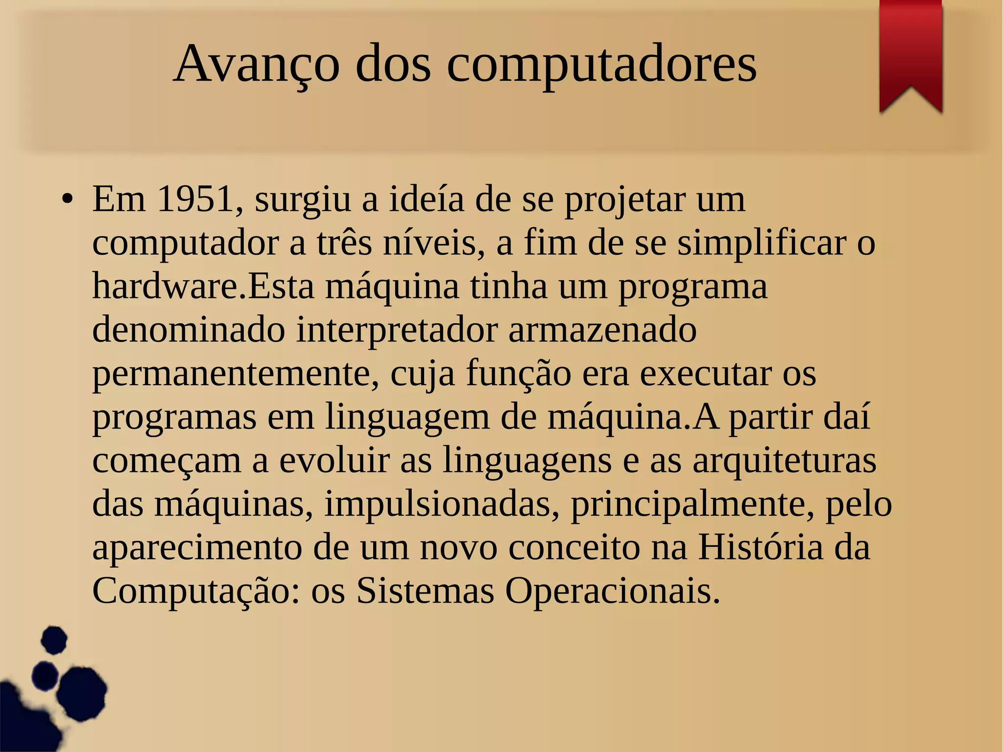 Avanço dos computadores 
● Em 1951, surgiu a ideía de se projetar um 
computador a três níveis, a fim de se simplificar o 
hardware.Esta máquina tinha um programa 
denominado interpretador armazenado 
permanentemente, cuja função era executar os 
programas em linguagem de máquina.A partir daí 
começam a evoluir as linguagens e as arquiteturas 
das máquinas, impulsionadas, principalmente, pelo 
aparecimento de um novo conceito na História da 
Computação: os Sistemas Operacionais. 
 