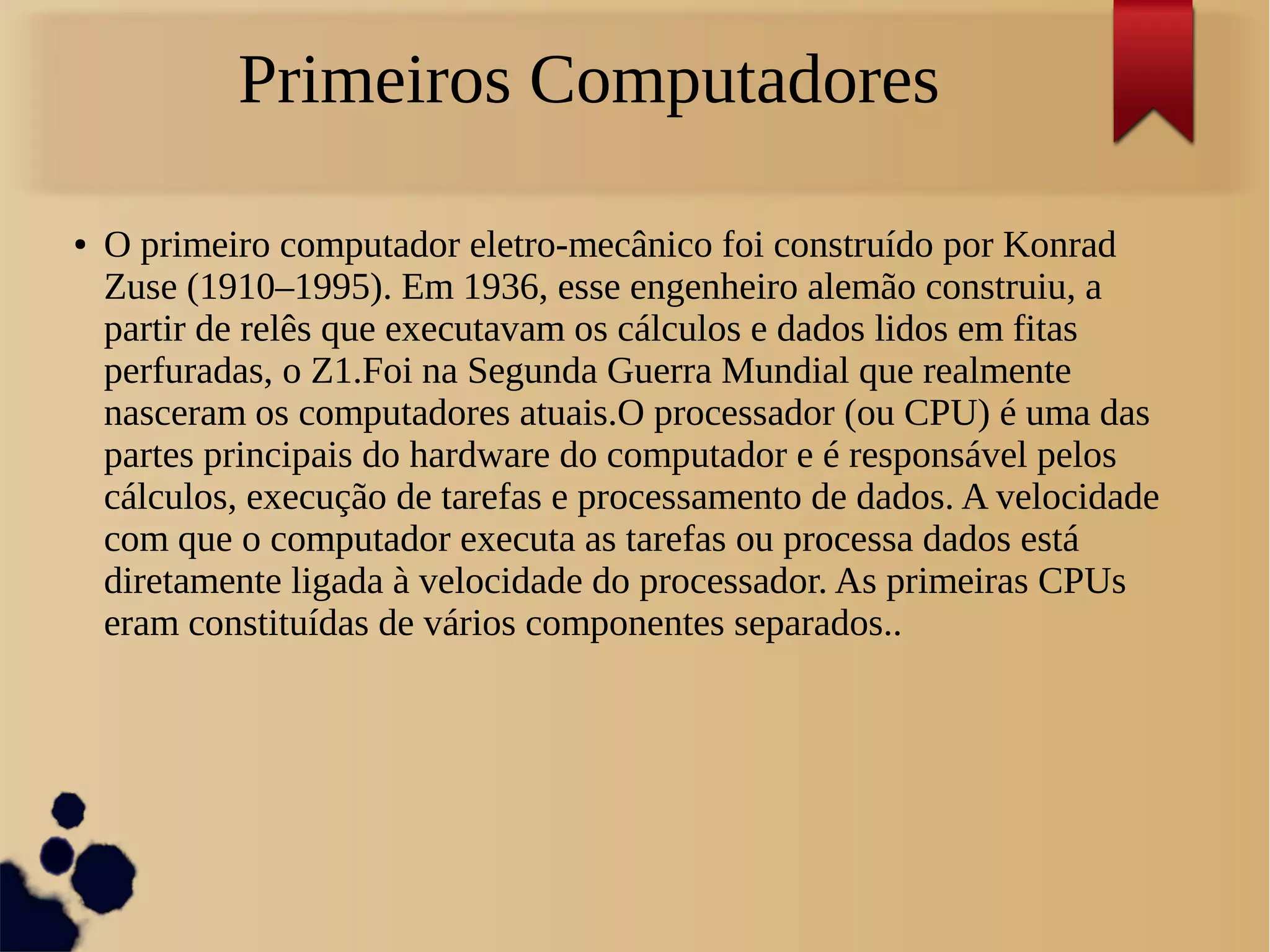Primeiros Computadores 
● O primeiro computador eletro-mecânico foi construído por Konrad 
Zuse (1910–1995). Em 1936, esse engenheiro alemão construiu, a 
partir de relês que executavam os cálculos e dados lidos em fitas 
perfuradas, o Z1.Foi na Segunda Guerra Mundial que realmente 
nasceram os computadores atuais.O processador (ou CPU) é uma das 
partes principais do hardware do computador e é responsável pelos 
cálculos, execução de tarefas e processamento de dados. A velocidade 
com que o computador executa as tarefas ou processa dados está 
diretamente ligada à velocidade do processador. As primeiras CPUs 
eram constituídas de vários componentes separados.. 
 