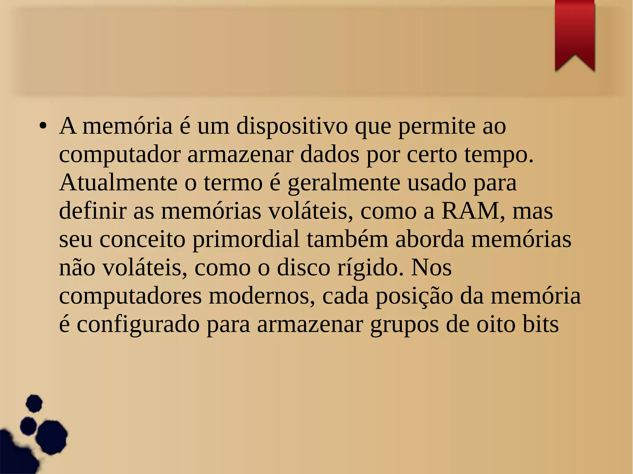 ● A memória é um dispositivo que permite ao 
computador armazenar dados por certo tempo. 
Atualmente o termo é geralmente usado para 
definir as memórias voláteis, como a RAM, mas 
seu conceito primordial também aborda memórias 
não voláteis, como o disco rígido. Nos 
computadores modernos, cada posição da memória 
é configurado para armazenar grupos de oito bits 
 