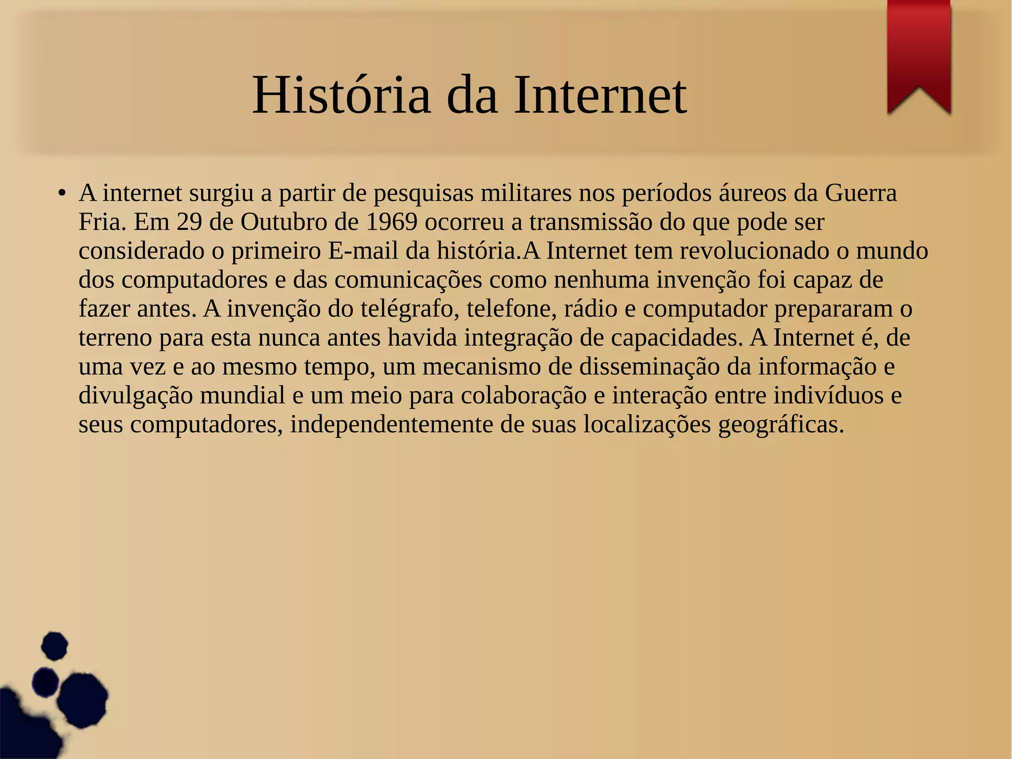 História da Internet 
● A internet surgiu a partir de pesquisas militares nos períodos áureos da Guerra 
Fria. Em 29 de Outubro de 1969 ocorreu a transmissão do que pode ser 
considerado o primeiro E-mail da história.A Internet tem revolucionado o mundo 
dos computadores e das comunicações como nenhuma invenção foi capaz de 
fazer antes. A invenção do telégrafo, telefone, rádio e computador prepararam o 
terreno para esta nunca antes havida integração de capacidades. A Internet é, de 
uma vez e ao mesmo tempo, um mecanismo de disseminação da informação e 
divulgação mundial e um meio para colaboração e interação entre indivíduos e 
seus computadores, independentemente de suas localizações geográficas. 
 