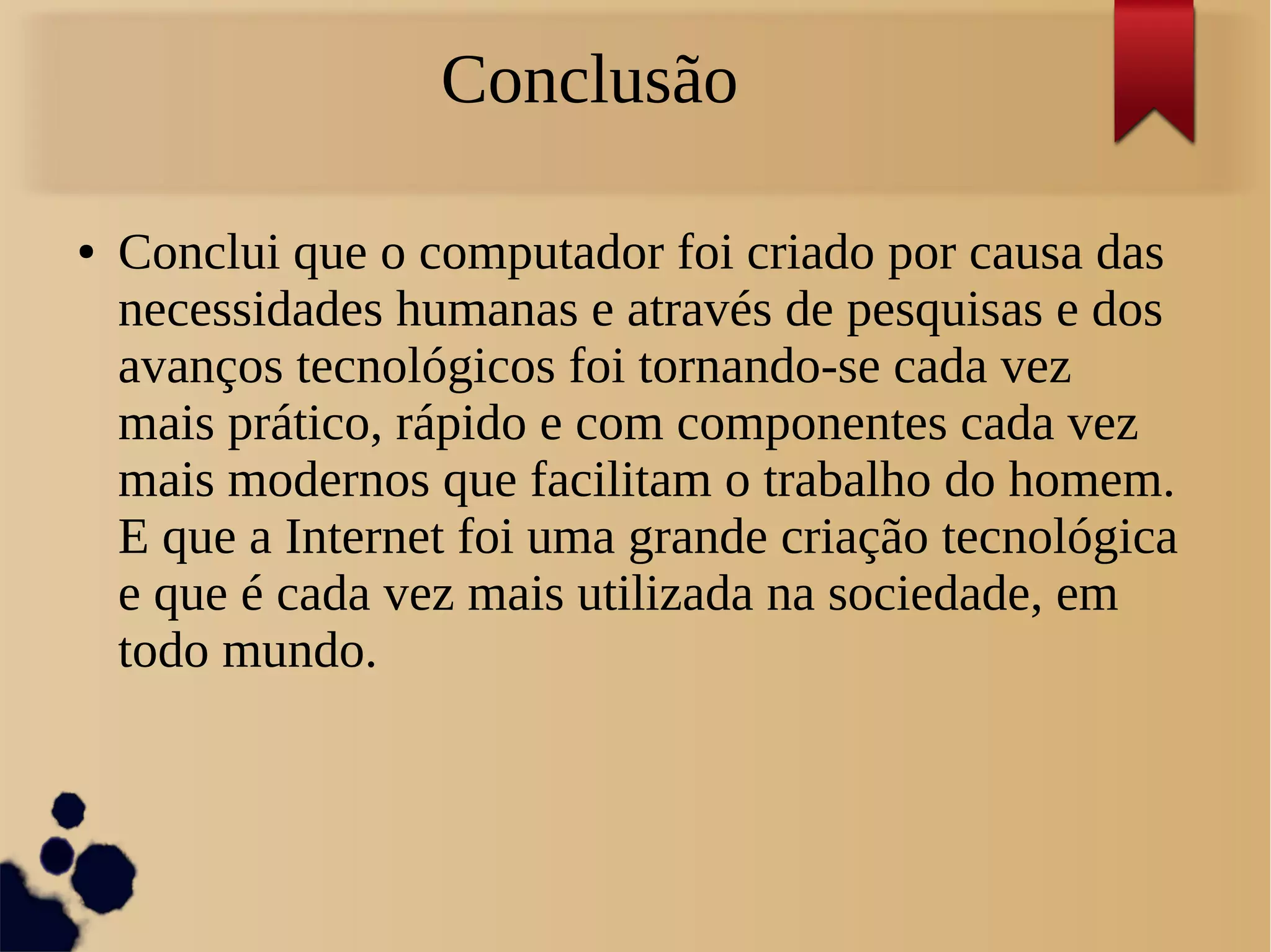 Conclusão 
● Conclui que o computador foi criado por causa das 
necessidades humanas e através de pesquisas e dos 
avanços tecnológicos foi tornando-se cada vez 
mais prático, rápido e com componentes cada vez 
mais modernos que facilitam o trabalho do homem. 
E que a Internet foi uma grande criação tecnológica 
e que é cada vez mais utilizada na sociedade, em 
todo mundo. 
 
