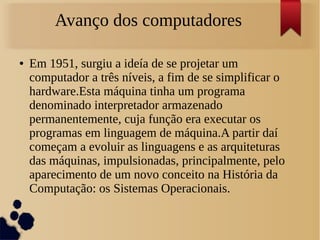 Avanço dos computadores 
● Em 1951, surgiu a ideía de se projetar um 
computador a três níveis, a fim de se simplificar o 
hardware.Esta máquina tinha um programa 
denominado interpretador armazenado 
permanentemente, cuja função era executar os 
programas em linguagem de máquina.A partir daí 
começam a evoluir as linguagens e as arquiteturas 
das máquinas, impulsionadas, principalmente, pelo 
aparecimento de um novo conceito na História da 
Computação: os Sistemas Operacionais. 
 
