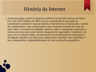 História da Internet 
● A internet surgiu a partir de pesquisas militares nos períodos áureos da Guerra 
Fria. Em 29 de Outubro de 1969 ocorreu a transmissão do que pode ser 
considerado o primeiro E-mail da história.A Internet tem revolucionado o mundo 
dos computadores e das comunicações como nenhuma invenção foi capaz de 
fazer antes. A invenção do telégrafo, telefone, rádio e computador prepararam o 
terreno para esta nunca antes havida integração de capacidades. A Internet é, de 
uma vez e ao mesmo tempo, um mecanismo de disseminação da informação e 
divulgação mundial e um meio para colaboração e interação entre indivíduos e 
seus computadores, independentemente de suas localizações geográficas. 
 