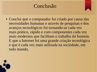 Conclusão 
● Conclui que o computador foi criado por causa das 
necessidades humanas e através de pesquisas e dos 
avanços tecnológicos foi tornando-se cada vez 
mais prático, rápido e com componentes cada vez 
mais modernos que facilitam o trabalho do homem. 
E que a Internet foi uma grande criação tecnológica 
e que é cada vez mais utilizada na sociedade, em 
todo mundo. 
 