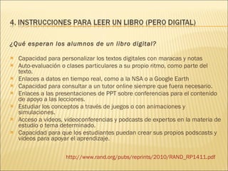 ¿Qué esperan los alumnos de un libro digital? Capacidad para personalizar los textos digitales con maracas y notas Auto-evaluación o clases particulares a su propio ritmo, como parte del texto. Enlaces a datos en tiempo real, como a la NSA o a Google Earth Capacidad para consultar a un tutor online siempre que fuera necesario. Enlaces a las presentaciones de PPT sobre conferencias para el contenido de apoyo a las lecciones. Estudiar los conceptos a través de juegos o con animaciones y simulaciones. Acceso a videos, videoconferencias y podcasts de expertos en la materia de estudio o tema determinado. Capacidad para que los estudiantes puedan crear sus propios podscasts y videos para apoyar el aprendizaje. http :// www.rand.org / pubs / reprints /2010/ RAND_RP1411 . pdf 