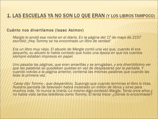 Cuánto nos divertíamos (Isaac Asimov) Margie lo anotó esa noche en el diario. En la página del 17 de mayo de 2157 escribió: ¡Hoy Tommy se ha encontrado un libro de verdad!  Era un libro muy viejo. El abuelo de Margie contó una vez que, cuando él era pequeño, su abuelo le había contado que hubo una época en que los cuentos siempre estaban impresos en papel.  Uno pasaba las páginas, que eran amarillas y se arrugaban, y era divertidísimo ver que las palabras se quedaban quietas en vez de desplazarse por la pantalla. Y cuando volvías a la página anterior, contenía las mismas palabras que cuando las leías la primera vez.  -Caray-dijo Tommy-, que desperdicio. Supongo que cuando terminas el libro lo tiras. Nuestra pantalla de televisión habrá mostrado un millón de libros y sirve para muchos más. Yo nunca la tiraría.-Lo mismo digo-contestó Margie. Tenía once años y no había visto tantos telelibros como Tommy. El tenía trece -¿Dónde lo encontraste? 