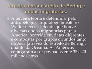  A terceira teoria é defendida pelo
antropélogo e arquiólogo brasileiro
Walter neves. Defende que houve
diversas ondas migratórias para a
America, ocorrida em datas diferentes
e compostas por grupos oriundos tanto
da Asia [atravez do estreito de Bering],
quanto da Oceania. As Américas
começaram a ser povoadas ente 35 e 20
mil anos atrás.
 