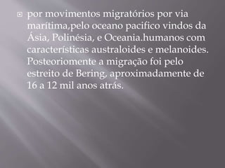  por movimentos migratórios por via
marítima,pelo oceano pacifico vindos da
Ásia, Polinésia, e Oceania.humanos com
características australoides e melanoides.
Posteoriomente a migração foi pelo
estreito de Bering, aproximadamente de
16 a 12 mil anos atrás.
 