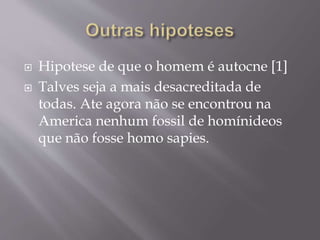  Hipotese de que o homem é autocne [1]
 Talves seja a mais desacreditada de
todas. Ate agora não se encontrou na
America nenhum fossil de homínideos
que não fosse homo sapies.
 
