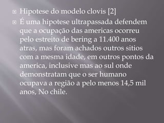  Hipotese do modelo clovis [2]
 É uma hipotese ultrapassada defendem
que a ocupação das americas ocorreu
pelo estreito de bering a 11.400 anos
atras, mas foram achados outros sitios
com a mesma idade, em outros pontos da
america, inclusive mas ao sul onde
demonstratam que o ser humano
ocupava a região a pelo menos 14,5 mil
anos, No chile.
 