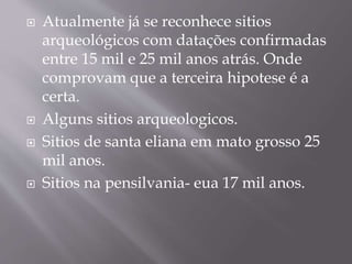  Atualmente já se reconhece sitios
arqueológicos com datações confirmadas
entre 15 mil e 25 mil anos atrás. Onde
comprovam que a terceira hipotese é a
certa.
 Alguns sitios arqueologicos.
 Sitios de santa eliana em mato grosso 25
mil anos.
 Sitios na pensilvania- eua 17 mil anos.
 