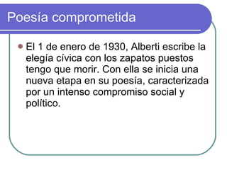 Poesía comprometida  El 1 de enero de 1930, Alberti escribe la elegía cívica con los zapatos puestos tengo que morir. Con ella se inicia una nueva etapa en su poesía, caracterizada por un intenso compromiso social y político.  