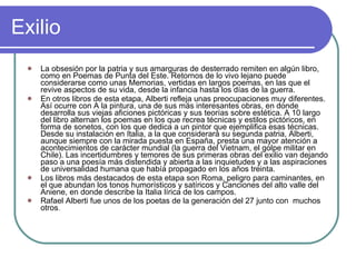Exilio La obsesión por la patria y sus amarguras de desterrado remiten en algún libro, como en Poemas de Punta del Este. Retornos de lo vivo lejano puede considerarse como unas Memorias, vertidas en largos poemas, en las que el revive aspectos de su vida, desde la infancia hasta los días de la guerra. En otros libros de esta etapa, Alberti refleja unas preocupaciones muy diferentes. Así ocurre con A la pintura, una de sus más interesantes obras, en donde desarrolla sus viejas aficiones pictóricas y sus teorías sobre estética. A 10 largo del libro alternan los poemas en los que recrea técnicas y estilos pictóricos, en forma de sonetos, con los que dedica a un pintor que ejemplifica esas técnicas. Desde su instalación en Italia, a la que considerará su segunda patria, Alberti, aunque siempre con la mirada puesta en España, presta una mayor atención a acontecimientos de carácter mundial (la guerra del Vietnam, el golpe militar en Chile). Las incertidumbres y temores de sus primeras obras del exilio van dejando paso a una poesía más distendida y abierta a las inquietudes y a las aspiraciones de universalidad humana que había propagado en los años treinta. Los libros más destacados de esta etapa son Roma, peligro para caminantes, en el que abundan los tonos humorísticos y satíricos y Canciones del alto valle del Aniene, en donde describe la Italia lírica de los campos. Rafael Alberti fue unos de los poetas de la generación del 27 junto con  muchos otros . 