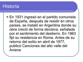 Historia En 1931 ingresó en el partido comunista de España, después de residir en otros países, se instaló en Argentina donde su obra creció de forma decisiva, señalada por el sentimiento del destierro. En 1963 fijó su residencia en Roma. Antes de su retorno del exilio en abril de 1977, publicó Canciones del alto valle del Aniene  