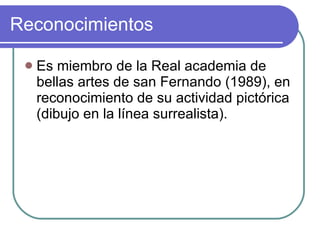 Reconocimientos Es miembro de la Real academia de bellas artes de san Fernando (1989), en reconocimiento de su actividad pictórica (dibujo en la línea surrealista). 