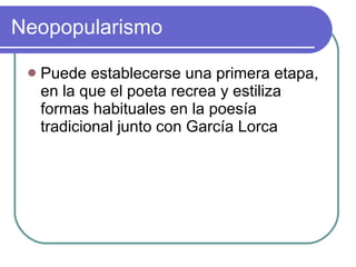 Neopopularismo Puede establecerse una primera etapa, en la que el poeta recrea y estiliza formas habituales en la poesía tradicional junto con García Lorca  