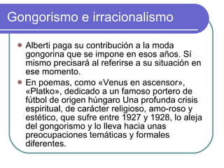 Gongorismo e irracionalismo  Alberti paga su contribución a la moda gongorina que se impone en esos años. Sí mismo precisará al referirse a su situación en ese momento. En poemas, como «Venus en ascensor», «Platko», dedicado a un famoso portero de fútbol de origen húngaro Una profunda crisis espiritual, de carácter religioso, amo­roso y estético, que sufre entre 1927 y 1928, lo aleja del gongorismo y lo lleva hacia unas preocupaciones temáticas y formales diferentes.  