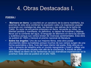 4. Obras Destacadas I.
POESÍA I

•    Marinero en tierra: Lo escribió en un sanatorio de la sierra madrileña, los
    poemas de esta obra combinan la expresión culta y la inspiración popular
    evocando con nostalgia las alas, las barcas y las salinas de la bahía de
    Cádiz. Su autor se encuentra prisionero en tierra, recuerda su niñez, su
    libertad perdida y manifiesta, en definitiva, su deseo de hundirse y dejarse
    llevar por la corriente del agua. El lenguaje de Marinero en tierra es sencillo
    y auténtico porque sus versos brotan de vivencias sentimentales. Esta obra
    se publicó en 1925 y mereció el premio nacional de literatura.
•   Sobre los ángeles: Uno de sus mejores libros, esta obra posee
    abundantes datos surrealistas porque muchos de sus versos surgen de una
    forma automática y libre, fruto del caos interior del poeta. Esta obra es un
    grito o lamento de rebeldía ante un mundo repugnante y hostil y refleja una
    realidad subterránea situada más allá de la conciencia. A través de esta
    obra Alberti se liberó de los fantasmas de sus dramáticas experiencias en la
    juventud. Esta obra se publicó en el año 1929.
 