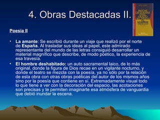 4. Obras Destacadas II.
Poesia II

• La amante: Se escribió durante un viaje que realizó por el norte
  de España. Al trasladar sus ideas al papel, este admirado
  representante del mundo de las letras consiguió desarrollar un
  material magnífico que describe, de modo poético, la experiencia de
  esa travesía.
• El hombre deshabitado: un auto sacramental laico, de lo más
  original, donde la figura de Dios recae en un vigilante nocturno, y
  donde el teatro se mezcla con la poesía, ya no sólo por la relación
  de esta obra con otras obras poéticas del autor de los mismos años
  sino por la poesía que contiene en sí. Extremadamente visual todo
  lo que tiene a ver con la decoración del espacio, las acotaciones
  son precisas y te permiten imaginarte esa atmósfera de vanguardia
  que debió inundar la escena.
 
