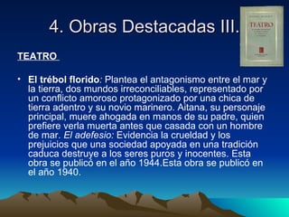 4. Obras Destacadas III.
TEATRO

• El trébol florido: Plantea el antagonismo entre el mar y
  la tierra, dos mundos irreconciliables, representado por
  un conflicto amoroso protagonizado por una chica de
  tierra adentro y su novio marinero. Aitana, su personaje
  principal, muere ahogada en manos de su padre, quien
  prefiere verla muerta antes que casada con un hombre
  de mar. El adefesio: Evidencia la crueldad y los
  prejuicios que una sociedad apoyada en una tradición
  caduca destruye a los seres puros y inocentes. Esta
  obra se publicó en el año 1944.Esta obra se publicó en
  el año 1940.
 