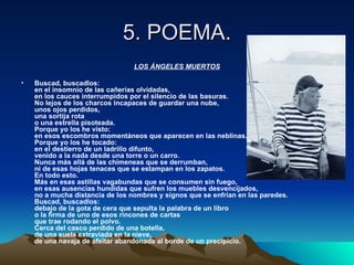 5. POEMA.
                                 LOS ÁNGELES MUERTOS

•   Buscad, buscadlos:
    en el insomnio de las cañerías olvidadas,
    en los cauces interrumpidos por el silencio de las basuras.
    No lejos de los charcos incapaces de guardar una nube,
    unos ojos perdidos,
    una sortija rota
    o una estrella pisoteada.
    Porque yo los he visto:
    en esos escombros momentáneos que aparecen en las neblinas.
    Porque yo los he tocado:
    en el destierro de un ladrillo difunto,
    venido a la nada desde una torre o un carro.
    Nunca más allá de las chimeneas que se derrumban,
    ni de esas hojas tenaces que se estampan en los zapatos.
    En todo esto.
    Más en esas astillas vagabundas que se consumen sin fuego,
    en esas ausencias hundidas que sufren los muebles desvencijados,
    no a mucha distancia de los nombres y signos que se enfrían en las paredes.
    Buscad, buscadlos:
    debajo de la gota de cera que sepulta la palabra de un libro
    o la firma de uno de esos rincones de cartas
    que trae rodando el polvo.
    Cerca del casco perdido de una botella,
    de una suela extraviada en la nieve,
    de una navaja de afeitar abandonada al borde de un precipicio.
 