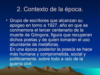2. Contexto de la época.
• Grupo de escritores que alcanzan su
  apogeo en torno a 1927, año en que se
  conmemora el tercer centenario de la
  muerte de Góngora, figura que recuperan
  dichos poetas y de quien tomarán el uso
  abundante de metáforas.
  En una época posterior la poesía se hace
  más humana y comprometida, social y
  políticamente, sobre todo a raíz de la
  guerra civil.
 