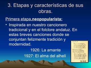 3. Etapas y características de sus
               obras.
Primera etapa,neopopularista:
• Inspirada en nuestro cancionero
  tradicional y en el folclore andaluz. En
  estas breves canciones donde se
  conjuntan felizmente tradición y
  modernidad.
               1926: La amante
           1927: El alma del alhelí
 