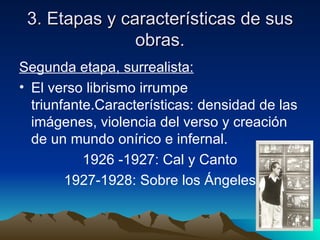 3. Etapas y características de sus
               obras.
Segunda etapa, surrealista:
• El verso librismo irrumpe
  triunfante.Características: densidad de las
  imágenes, violencia del verso y creación
  de un mundo onírico e infernal.
           1926 -1927: Cal y Canto
        1927-1928: Sobre los Ángeles
 