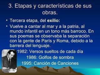 3. Etapas y características de sus
               obras.
• Tercera etapa, del exilio:
• Vuelve a cantar al mar y a la patria, al
  mundo infantil en un tono más barroco. En
  sus poemas se observaba la separación
  con la gente de París y Roma, debido a la
  barrera del lenguaje.
     1982: Versos sueltos de cada día
          1986: Golfos de sombra
        1995: Canción de Canciones
 