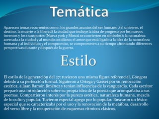 Aparecen temas recurrentes como: los grandes asuntos del ser humano ,(el universo, el
destino, la muerte o la liberad) la ciudad que incluye la idea de progreso por los nuevos
inventos y los transportes (Nueva york y Moscú se convierten en símbolos); la naturaleza
acercada a la ciudad y al mundo cotidiano; el amor que está ligado a la idea de la naturaleza
humana y al individuo; y el compromiso, se comprometen a su tiempo afrontando diferentes
perspectivas durante y después de la guerra.
Estilo
El estilo de la generación del 27: tuvieron una misma figura referencial, Góngora
debido a su perfección formal. Siguieron a Ortega y Gasset por su renovación
estética, a Juan Ramón Jiménez y tenían influencias de la vanguardia. Cada escritor
preparó una introducción sobre su propia idea de la poesía que acompañaba a sus
poemas. Compartieron interés por la pureza estética, naturaleza humana, mezcla
de lo culto y popular. Tuvieron especial apego por lo popular. Buscaron un léxico
especial que se caracterizaba por el uso y la renovación de la metáfora, desarrollo
del verso libre y la recuperación de esquemas rítmicos clásicos.
 