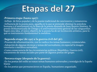 ·Primera etapa (hasta 1927):
-Influjo de lírica popular y de la poesía tradicional de cancioneros y romanceros.
-Influencia de la poesía pura, aquella en la que se pretende eliminar la anécdota
humana y el sentimiento en la línea de la poesía desnuda de Juan Ramón Jiménez, la
poesía deshumanizada de Ortega y el antirromanticismo general de las vanguardias.
Según esta idea, el único objetivo de la poesía ha de ser la emoción artística, para lo
que es instrumento fundamental la metáfora.
·Segunda etapa (de 1927 a la guerra civil del 36):
-Proceso de rehumanización, con la vuelta a los temas humanos y existenciales.
-Adopción de algunas técnicas y temas del surrealismo, en especial la imagen
visionaria o metáfora surrealista.
-Como consecuencia de las circunstancias políticas (República, Guerra civil),
tratamiento de temas sociales por parte de algunos poetas del grupo.
·Tercera etapa (después de la guerra):
-En los poetas del exilio se tratan temas humanos universales y nostalgia de la España
lejana.
-En los poetas que permanecieron en España, humanismo angustiado.
 